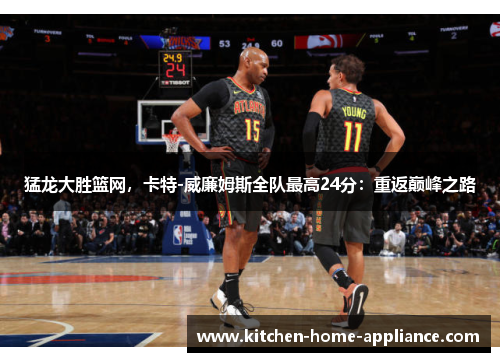 猛龙大胜篮网，卡特-威廉姆斯全队最高24分：重返巅峰之路