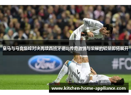 皇马与马竞巅峰对决再续西班牙德比传奇激情与荣耀的较量即将展开