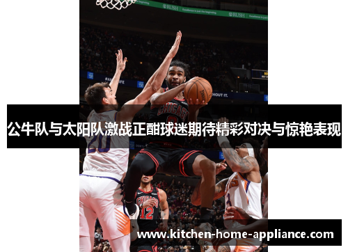 公牛队与太阳队激战正酣球迷期待精彩对决与惊艳表现