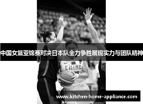 中国女篮亚锦赛对决日本队全力争胜展现实力与团队精神