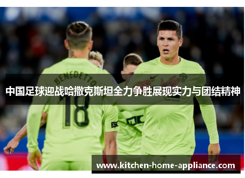 中国足球迎战哈撒克斯坦全力争胜展现实力与团结精神