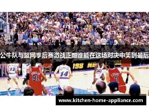 公牛队与篮网季后赛激战正酣谁能在这场对决中笑到最后